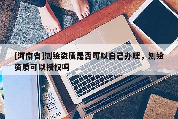 [河南省]测绘资质是否可以自己办理，测绘资质可以授权吗