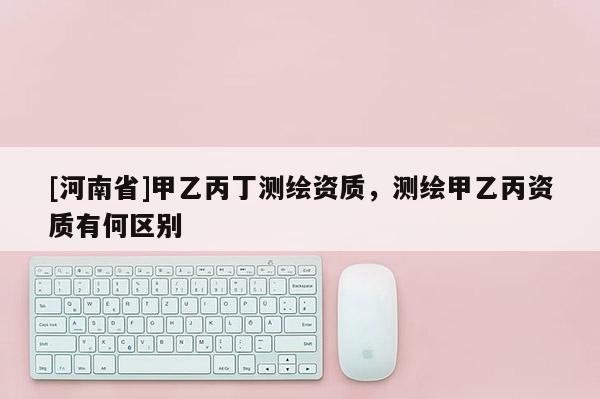 [河南省]甲乙丙丁测绘资质，测绘甲乙丙资质有何区别