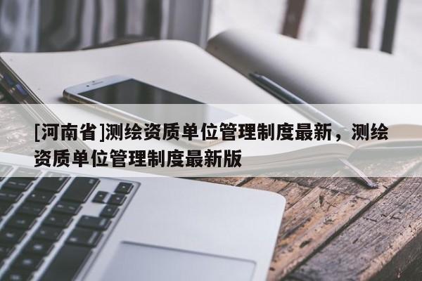 [河南省]测绘资质单位管理制度最新，测绘资质单位管理制度最新版