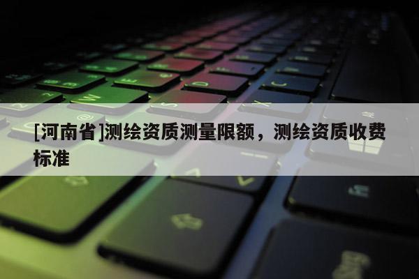 [河南省]测绘资质测量限额，测绘资质收费标准