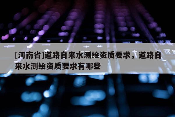 [河南省]道路自来水测绘资质要求，道路自来水测绘资质要求有哪些