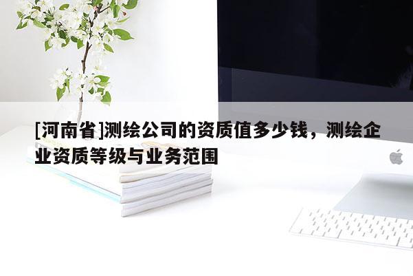 [河南省]测绘公司的资质值多少钱，测绘企业资质等级与业务范围