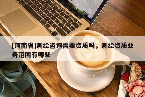 [河南省]测绘咨询需要资质吗，测绘资质业务范围有哪些