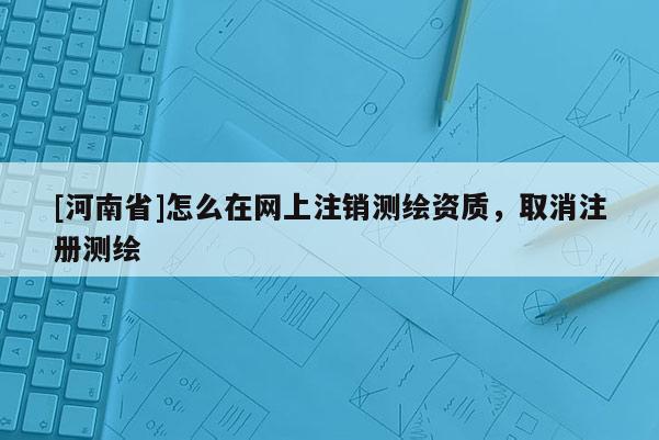 [河南省]怎么在网上注销测绘资质，取消注册测绘