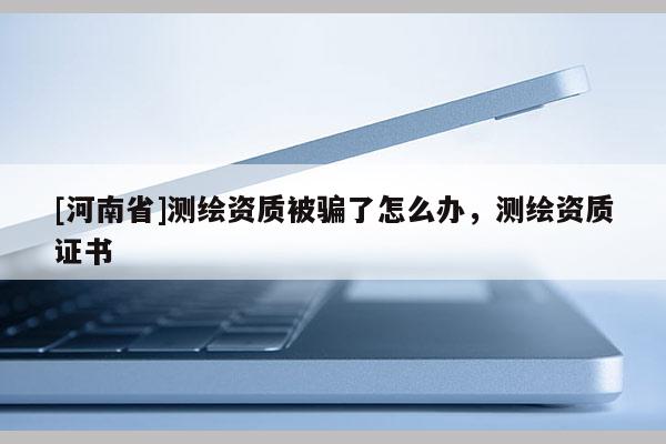 [河南省]测绘资质被骗了怎么办，测绘资质证书