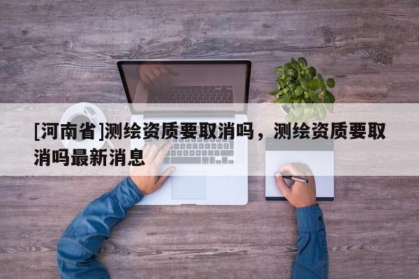 [河南省]测绘资质要取消吗，测绘资质要取消吗最新消息