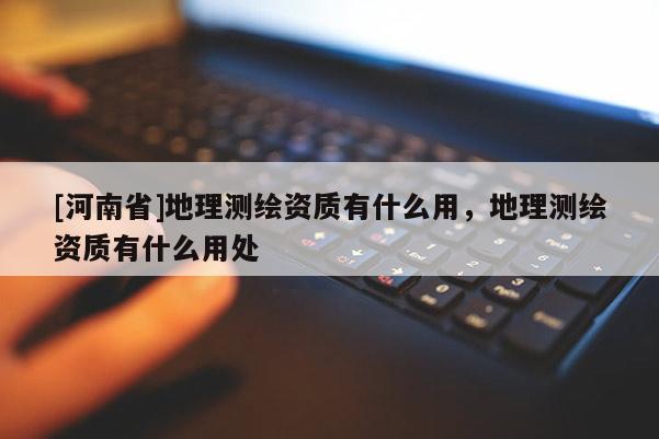 [河南省]地理测绘资质有什么用，地理测绘资质有什么用处