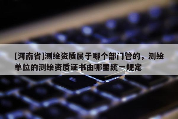 [河南省]测绘资质属于哪个部门管的，测绘单位的测绘资质证书由哪里统一规定