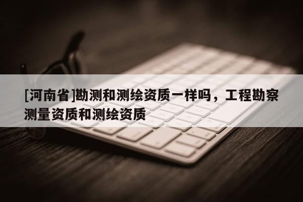 [河南省]勘测和测绘资质一样吗，工程勘察测量资质和测绘资质