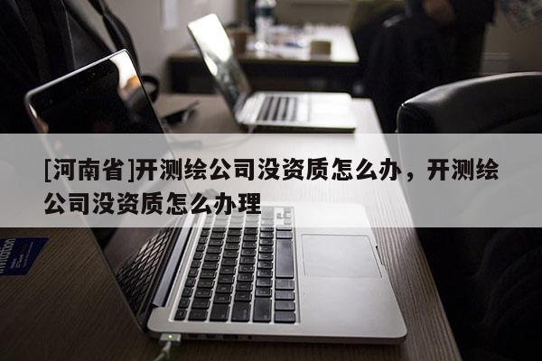 [河南省]开测绘公司没资质怎么办，开测绘公司没资质怎么办理