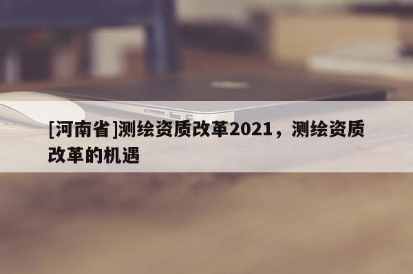 [河南省]测绘资质改革2021，测绘资质改革的机遇
