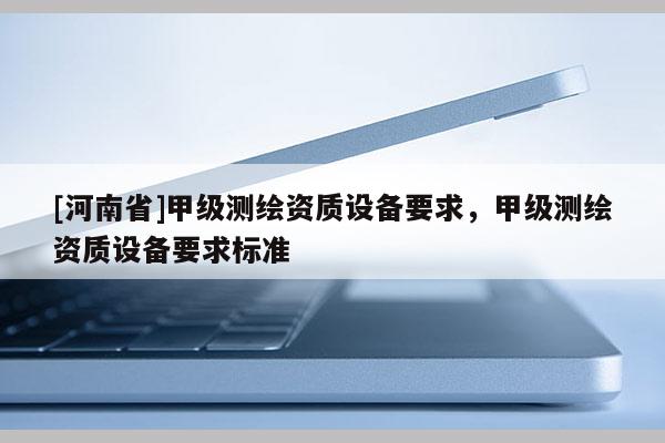 [河南省]甲级测绘资质设备要求，甲级测绘资质设备要求标准