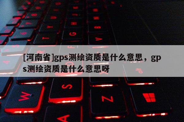 [河南省]gps测绘资质是什么意思，gps测绘资质是什么意思呀