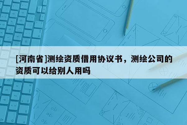 [河南省]测绘资质借用协议书，测绘公司的资质可以给别人用吗