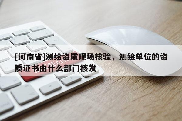 [河南省]测绘资质现场核验，测绘单位的资质证书由什么部门核发