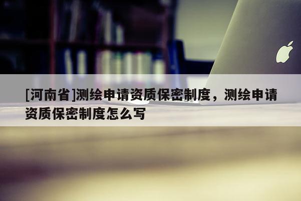 [河南省]测绘申请资质保密制度，测绘申请资质保密制度怎么写