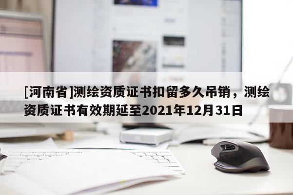 [河南省]测绘资质证书扣留多久吊销，测绘资质证书有效期延至2021年12月31日