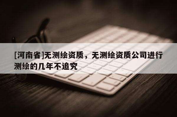 [河南省]无测绘资质，无测绘资质公司进行测绘的几年不追究