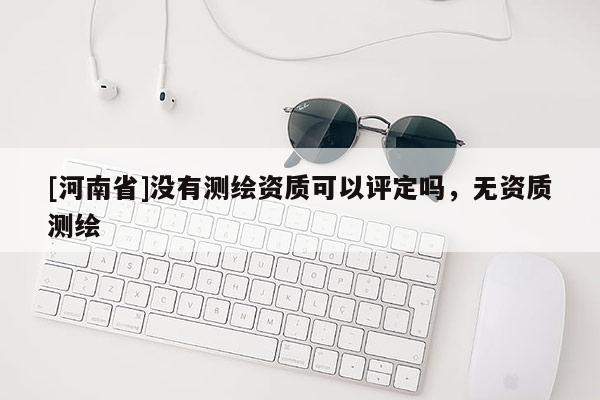 [河南省]没有测绘资质可以评定吗，无资质测绘