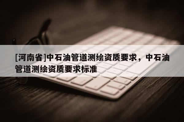 [河南省]中石油管道测绘资质要求，中石油管道测绘资质要求标准