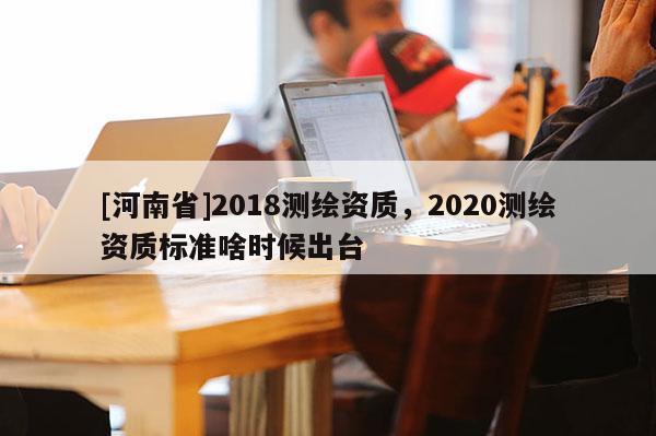[河南省]2018测绘资质，2020测绘资质标准啥时候出台