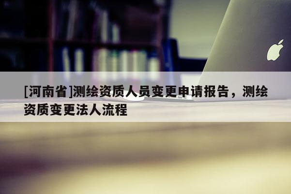 [河南省]测绘资质人员变更申请报告，测绘资质变更法人流程