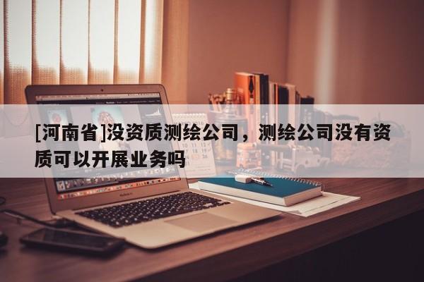 [河南省]没资质测绘公司，测绘公司没有资质可以开展业务吗
