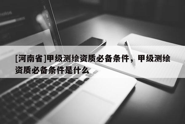 [河南省]甲级测绘资质必备条件，甲级测绘资质必备条件是什么