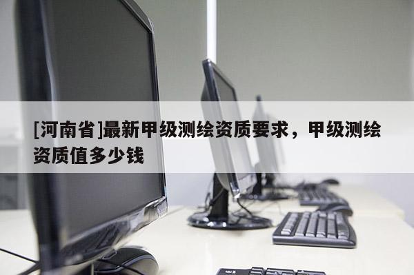 [河南省]最新甲级测绘资质要求，甲级测绘资质值多少钱