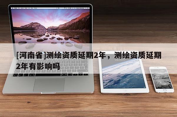 [河南省]测绘资质延期2年，测绘资质延期2年有影响吗