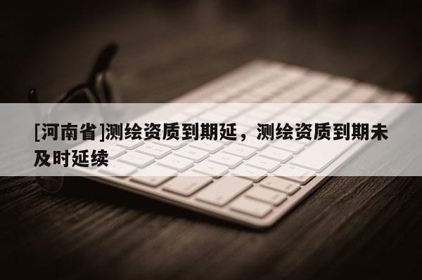 [河南省]测绘资质到期延，测绘资质到期未及时延续