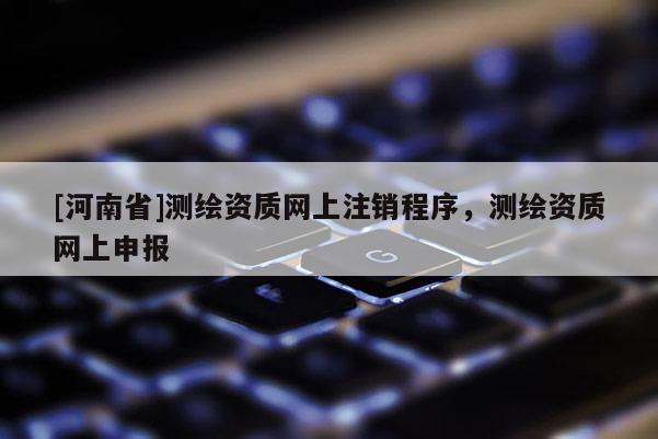 [河南省]测绘资质网上注销程序，测绘资质网上申报