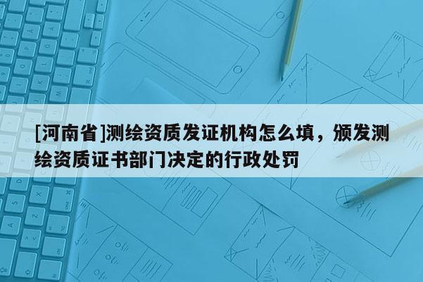 [河南省]测绘资质发证机构怎么填，颁发测绘资质证书部门决定的行政处罚