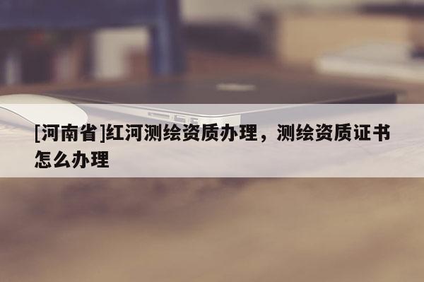 [河南省]红河测绘资质办理，测绘资质证书怎么办理