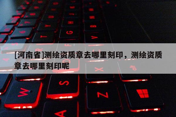 [河南省]测绘资质章去哪里刻印，测绘资质章去哪里刻印呢