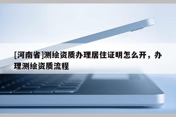 [河南省]测绘资质办理居住证明怎么开，办理测绘资质流程
