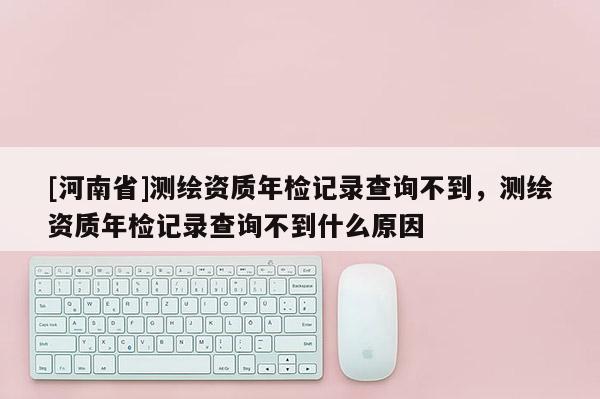 [河南省]测绘资质年检记录查询不到，测绘资质年检记录查询不到什么原因