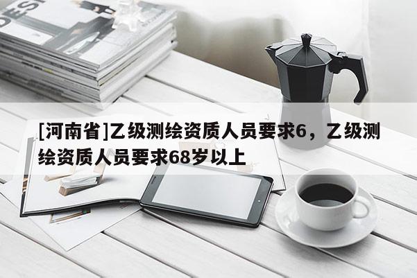 [河南省]乙级测绘资质人员要求6，乙级测绘资质人员要求68岁以上