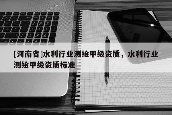 [河南省]水利行业测绘甲级资质，水利行业测绘甲级资质标准