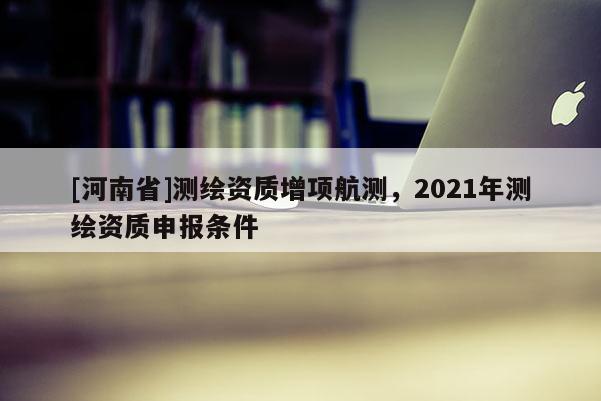[河南省]测绘资质增项航测，2021年测绘资质申报条件