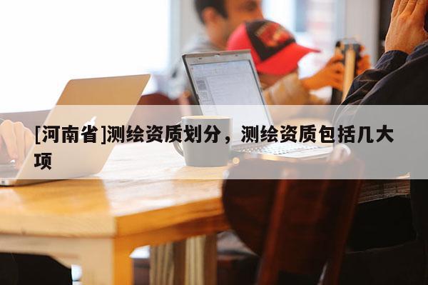 [河南省]测绘资质划分，测绘资质包括几大项