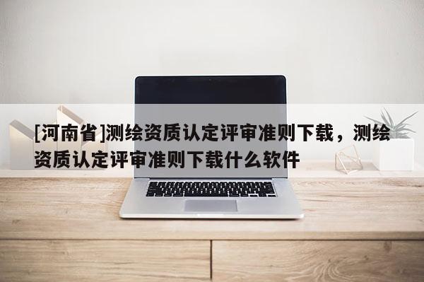 [河南省]测绘资质认定评审准则下载，测绘资质认定评审准则下载什么软件