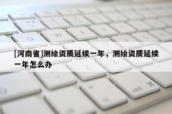 [河南省]测绘资质延续一年，测绘资质延续一年怎么办