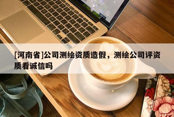 [河南省]公司测绘资质造假，测绘公司评资质看诚信吗