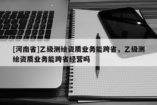 [河南省]乙级测绘资质业务能跨省，乙级测绘资质业务能跨省经营吗