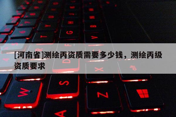 [河南省]测绘丙资质需要多少钱，测绘丙级资质要求