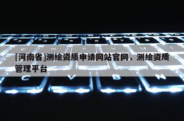 [河南省]测绘资质申请网站官网，测绘资质管理平台