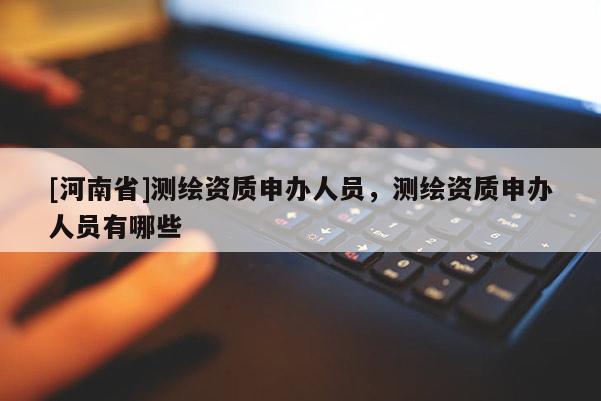 [河南省]测绘资质申办人员，测绘资质申办人员有哪些