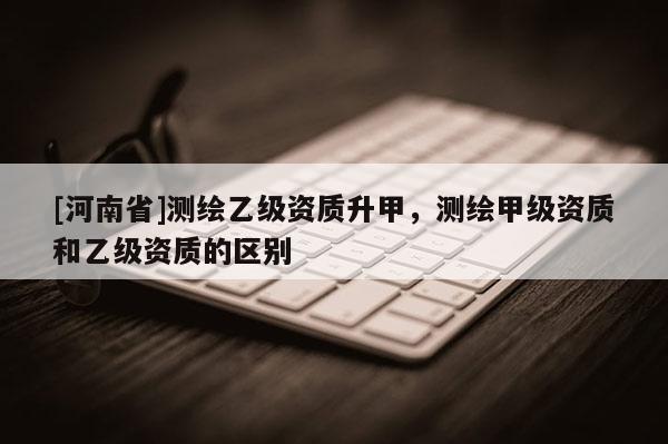 [河南省]测绘乙级资质升甲，测绘甲级资质和乙级资质的区别