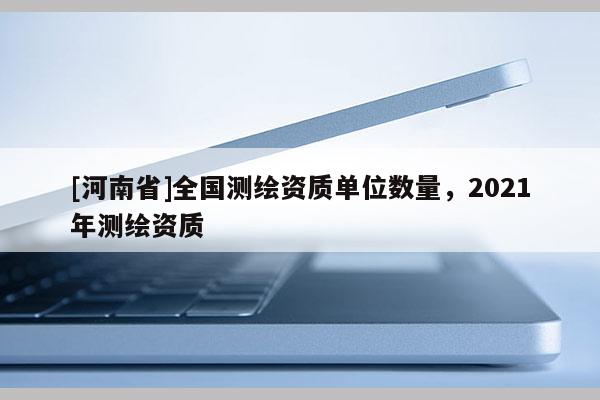 [河南省]全国测绘资质单位数量，2021年测绘资质